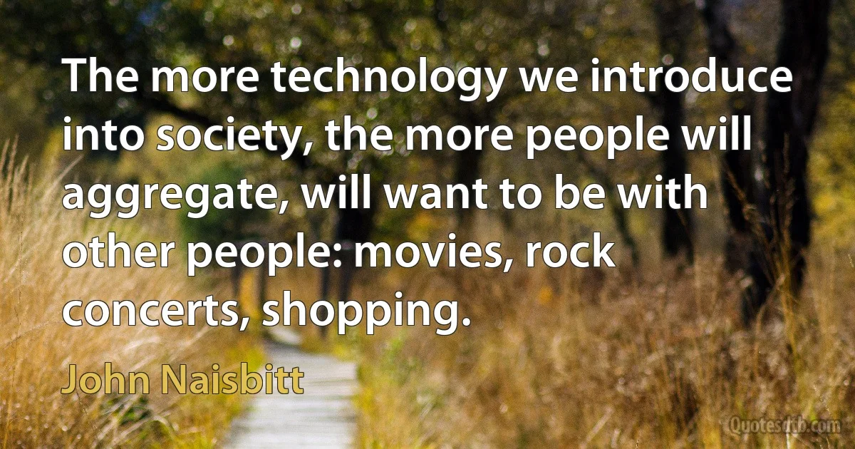 The more technology we introduce into society, the more people will aggregate, will want to be with other people: movies, rock concerts, shopping. (John Naisbitt)