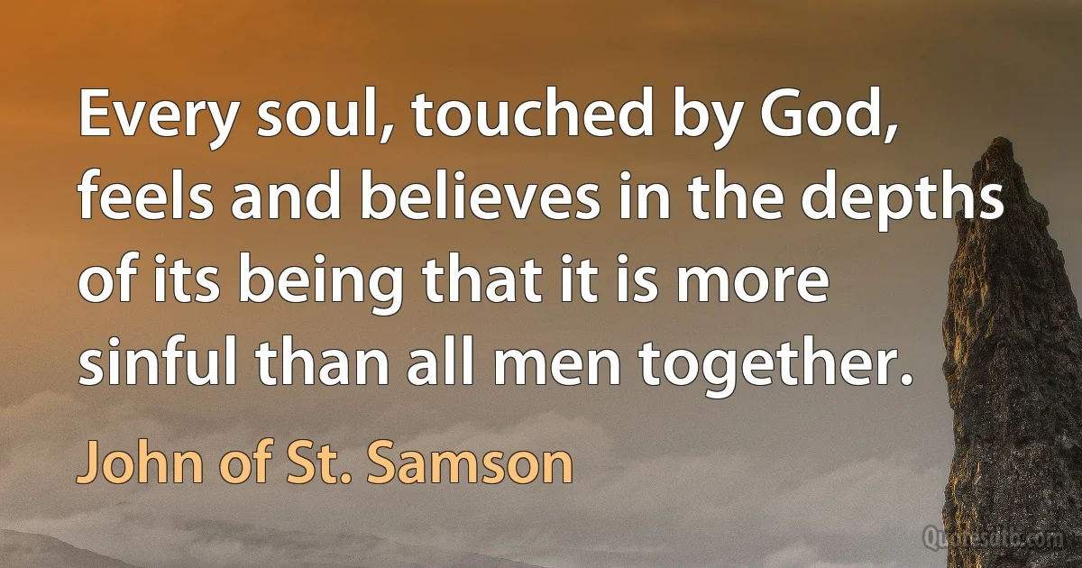 Every soul, touched by God, feels and believes in the depths of its being that it is more sinful than all men together. (John of St. Samson)