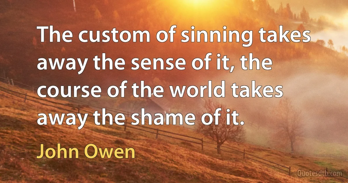 The custom of sinning takes away the sense of it, the course of the world takes away the shame of it. (John Owen)