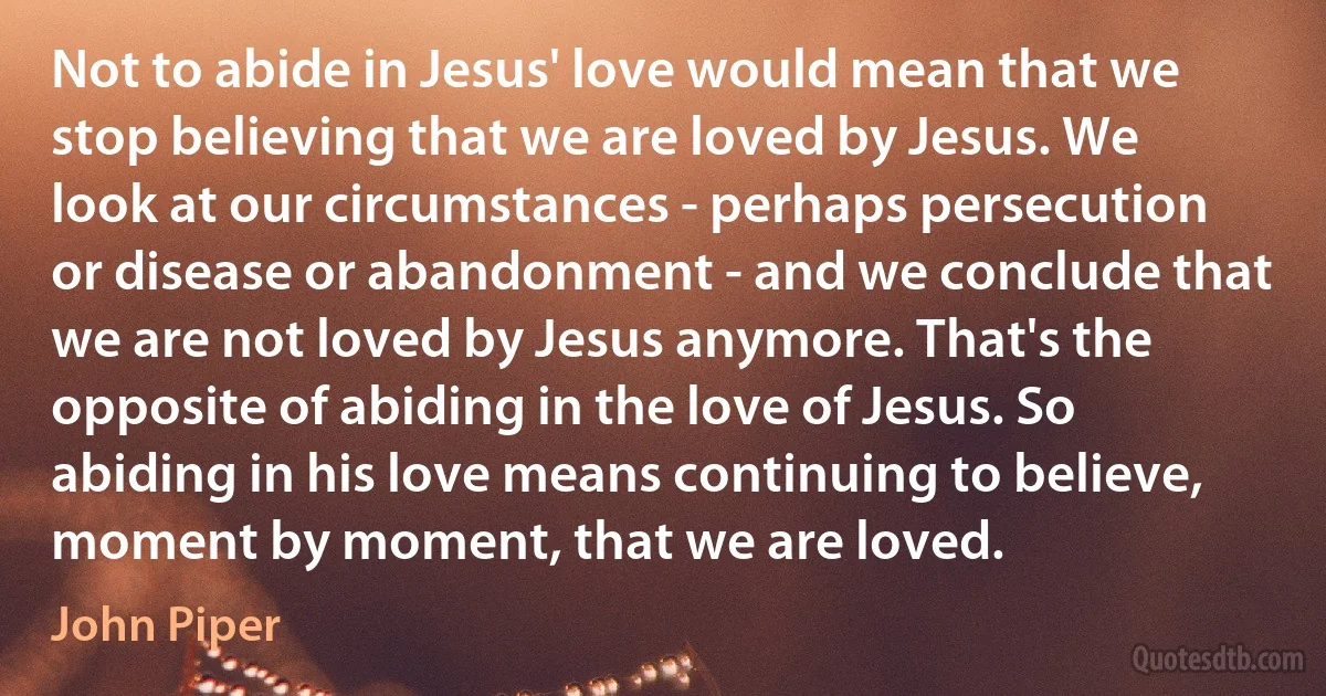 Not to abide in Jesus' love would mean that we stop believing that we are loved by Jesus. We look at our circumstances - perhaps persecution or disease or abandonment - and we conclude that we are not loved by Jesus anymore. That's the opposite of abiding in the love of Jesus. So abiding in his love means continuing to believe, moment by moment, that we are loved. (John Piper)