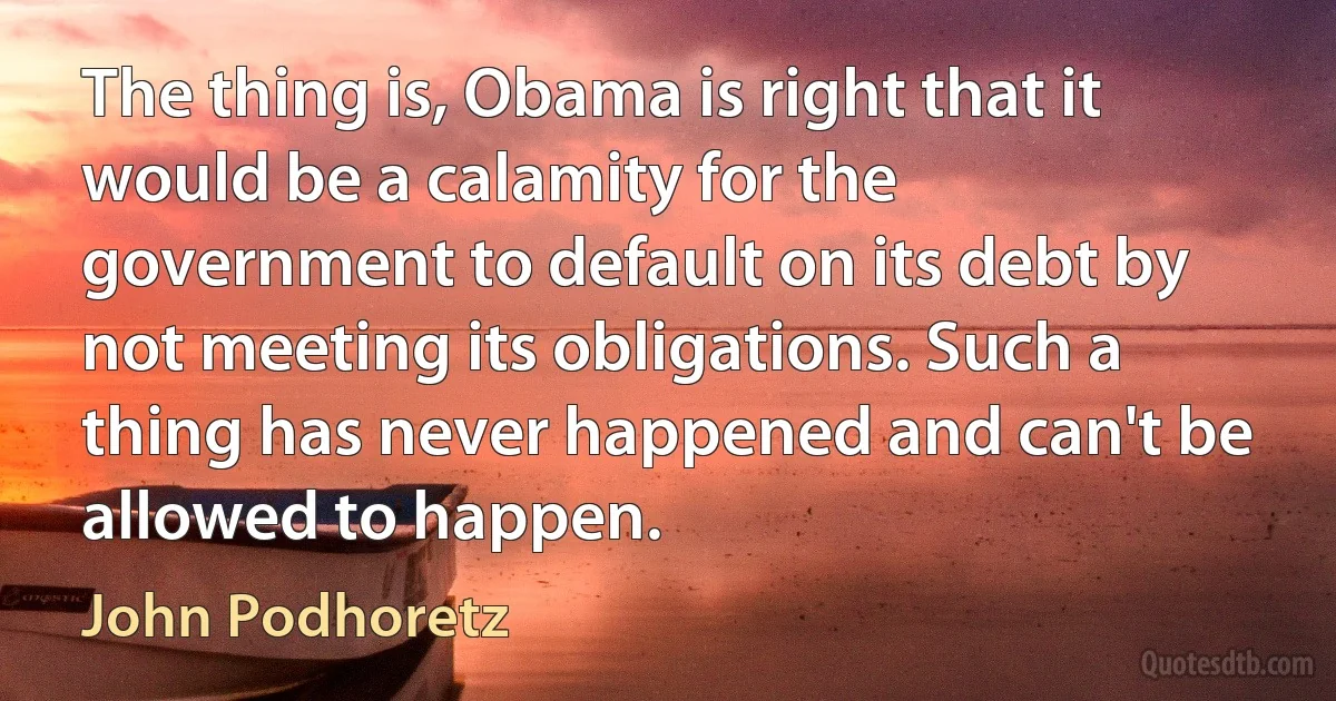 The thing is, Obama is right that it would be a calamity for the government to default on its debt by not meeting its obligations. Such a thing has never happened and can't be allowed to happen. (John Podhoretz)