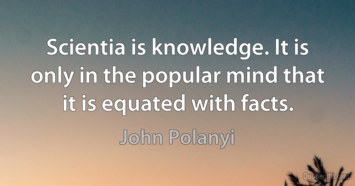 Scientia is knowledge. It is only in the popular mind that it is equated with facts. (John Polanyi)