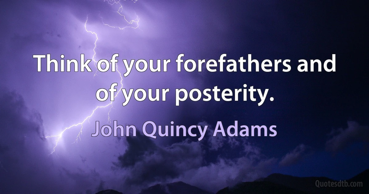 Think of your forefathers and of your posterity. (John Quincy Adams)