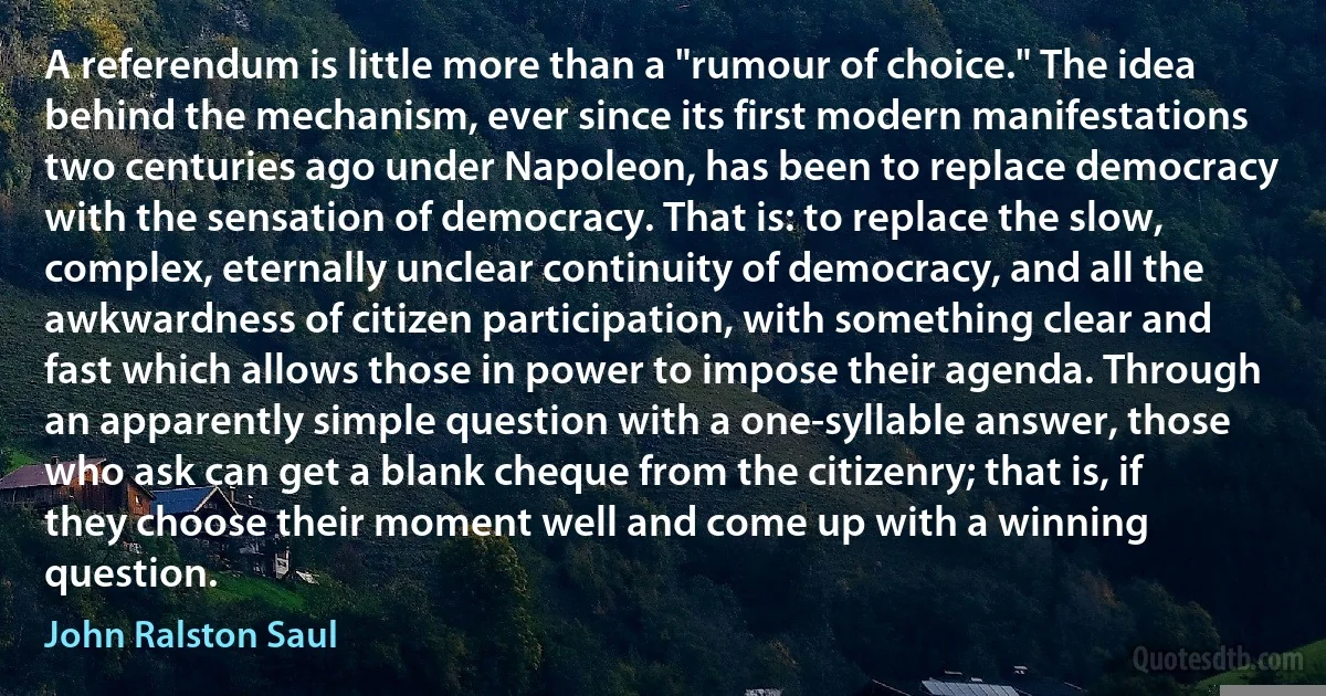 A referendum is little more than a "rumour of choice." The idea behind the mechanism, ever since its first modern manifestations two centuries ago under Napoleon, has been to replace democracy with the sensation of democracy. That is: to replace the slow, complex, eternally unclear continuity of democracy, and all the awkwardness of citizen participation, with something clear and fast which allows those in power to impose their agenda. Through an apparently simple question with a one-syllable answer, those who ask can get a blank cheque from the citizenry; that is, if they choose their moment well and come up with a winning question. (John Ralston Saul)