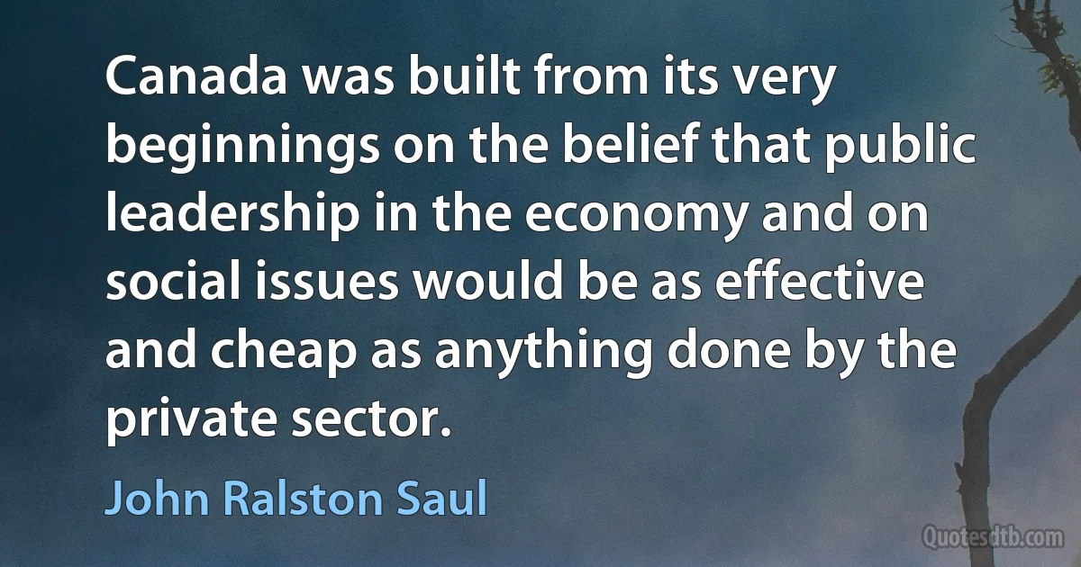 Canada was built from its very beginnings on the belief that public leadership in the economy and on social issues would be as effective and cheap as anything done by the private sector. (John Ralston Saul)