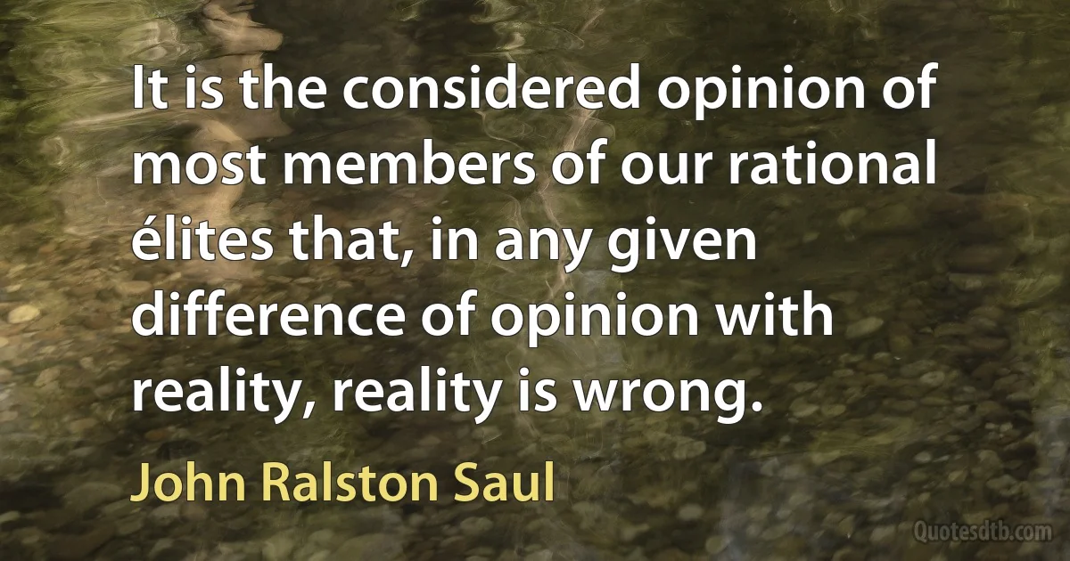 It is the considered opinion of most members of our rational élites that, in any given difference of opinion with reality, reality is wrong. (John Ralston Saul)