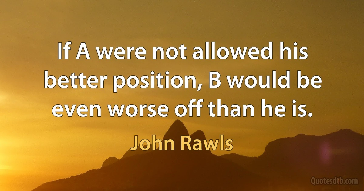 If A were not allowed his better position, B would be even worse off than he is. (John Rawls)