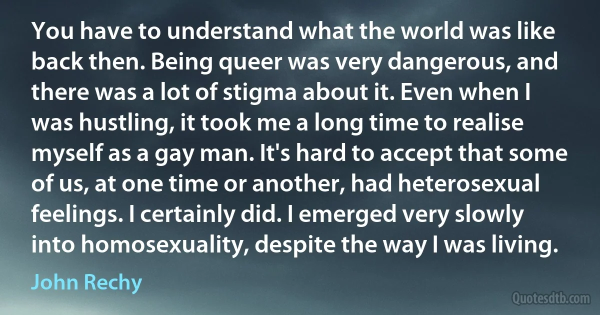 You have to understand what the world was like back then. Being queer was very dangerous, and there was a lot of stigma about it. Even when I was hustling, it took me a long time to realise myself as a gay man. It's hard to accept that some of us, at one time or another, had heterosexual feelings. I certainly did. I emerged very slowly into homosexuality, despite the way I was living. (John Rechy)