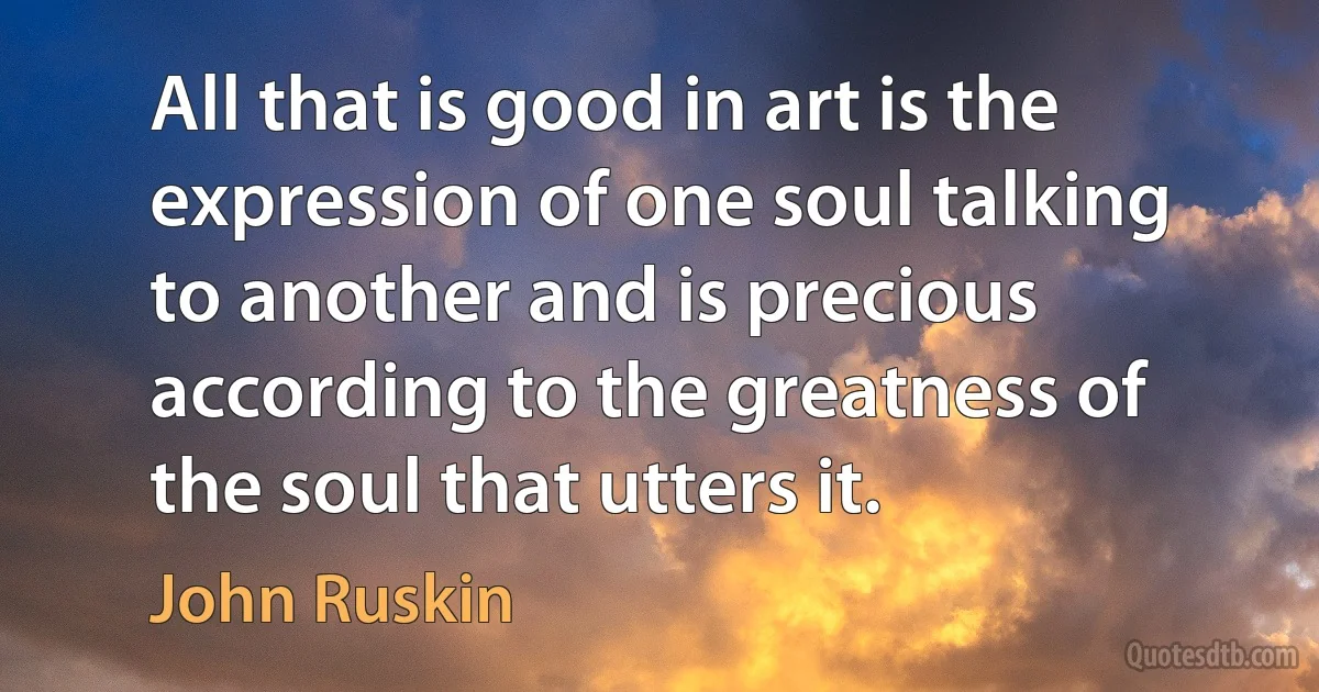 All that is good in art is the expression of one soul talking to another and is precious according to the greatness of the soul that utters it. (John Ruskin)