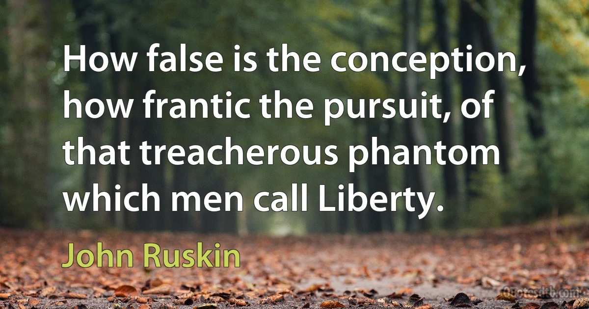 How false is the conception, how frantic the pursuit, of that treacherous phantom which men call Liberty. (John Ruskin)