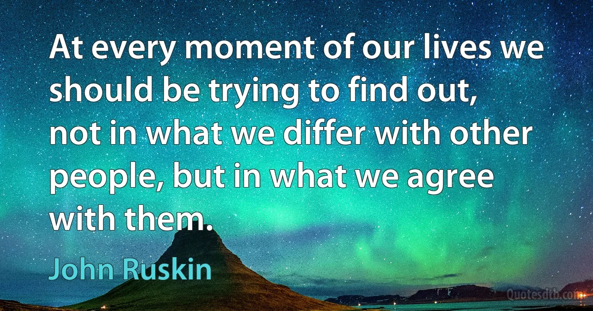 At every moment of our lives we should be trying to find out, not in what we differ with other people, but in what we agree with them. (John Ruskin)