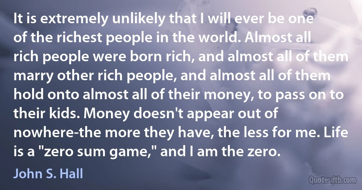 It is extremely unlikely that I will ever be one of the richest people in the world. Almost all rich people were born rich, and almost all of them marry other rich people, and almost all of them hold onto almost all of their money, to pass on to their kids. Money doesn't appear out of nowhere-the more they have, the less for me. Life is a "zero sum game," and I am the zero. (John S. Hall)