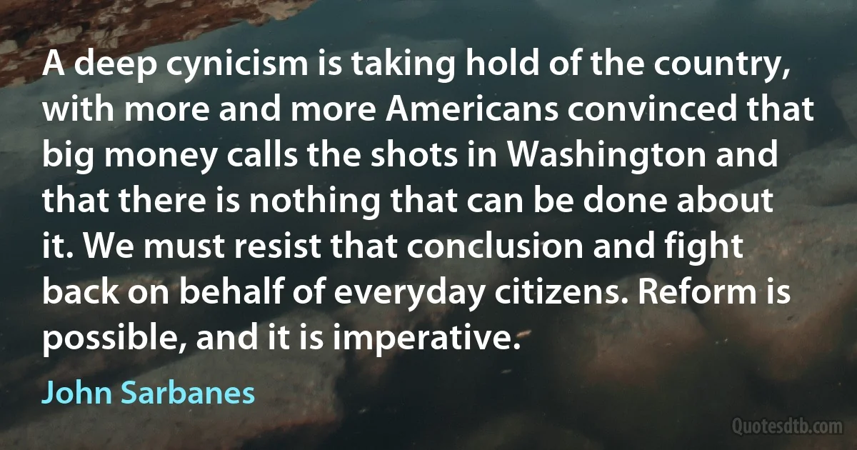 A deep cynicism is taking hold of the country, with more and more Americans convinced that big money calls the shots in Washington and that there is nothing that can be done about it. We must resist that conclusion and fight back on behalf of everyday citizens. Reform is possible, and it is imperative. (John Sarbanes)