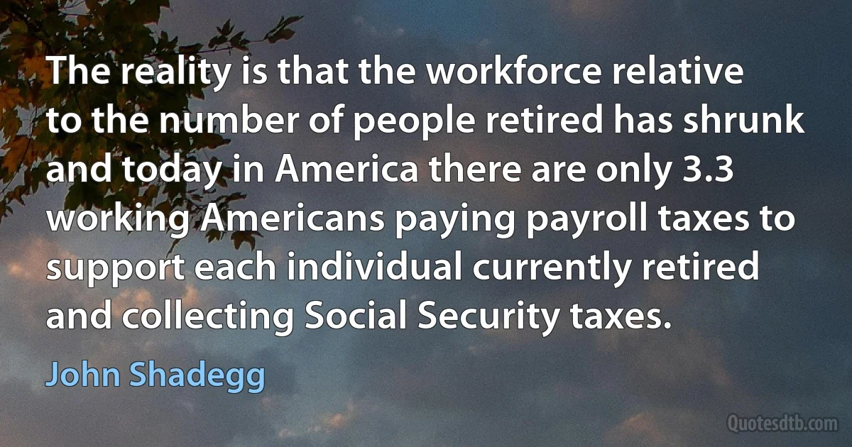 The reality is that the workforce relative to the number of people retired has shrunk and today in America there are only 3.3 working Americans paying payroll taxes to support each individual currently retired and collecting Social Security taxes. (John Shadegg)