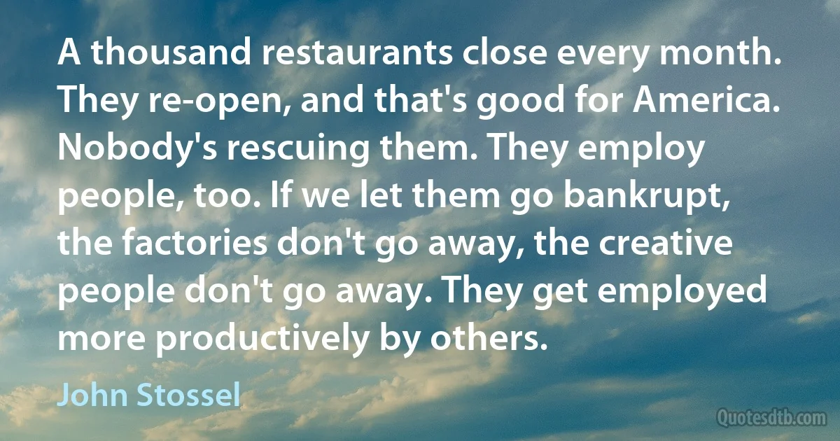 A thousand restaurants close every month. They re-open, and that's good for America. Nobody's rescuing them. They employ people, too. If we let them go bankrupt, the factories don't go away, the creative people don't go away. They get employed more productively by others. (John Stossel)