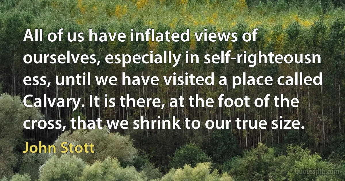 All of us have inflated views of ourselves, especially in self-righteousn ess, until we have visited a place called Calvary. It is there, at the foot of the cross, that we shrink to our true size. (John Stott)