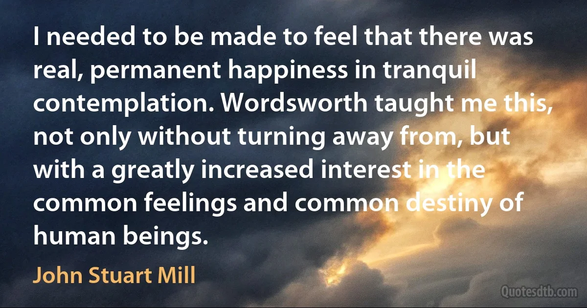 I needed to be made to feel that there was real, permanent happiness in tranquil contemplation. Wordsworth taught me this, not only without turning away from, but with a greatly increased interest in the common feelings and common destiny of human beings. (John Stuart Mill)