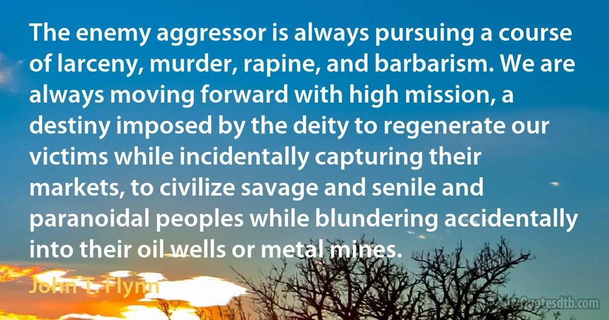 The enemy aggressor is always pursuing a course of larceny, murder, rapine, and barbarism. We are always moving forward with high mission, a destiny imposed by the deity to regenerate our victims while incidentally capturing their markets, to civilize savage and senile and paranoidal peoples while blundering accidentally into their oil wells or metal mines. (John T. Flynn)