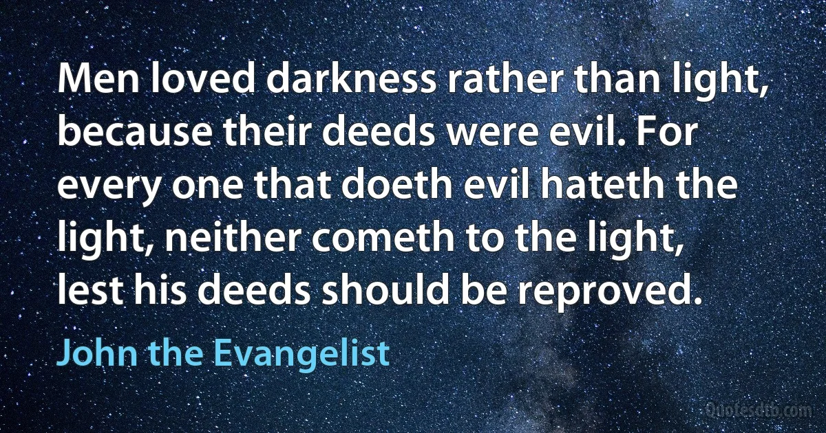 Men loved darkness rather than light, because their deeds were evil. For every one that doeth evil hateth the light, neither cometh to the light, lest his deeds should be reproved. (John the Evangelist)