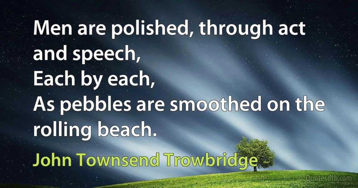 Men are polished, through act and speech,
Each by each,
As pebbles are smoothed on the rolling beach. (John Townsend Trowbridge)