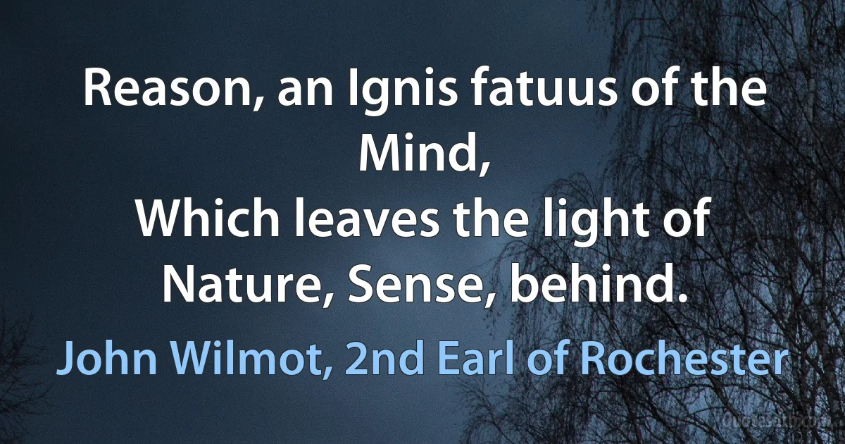 Reason, an Ignis fatuus of the Mind,
Which leaves the light of Nature, Sense, behind. (John Wilmot, 2nd Earl of Rochester)