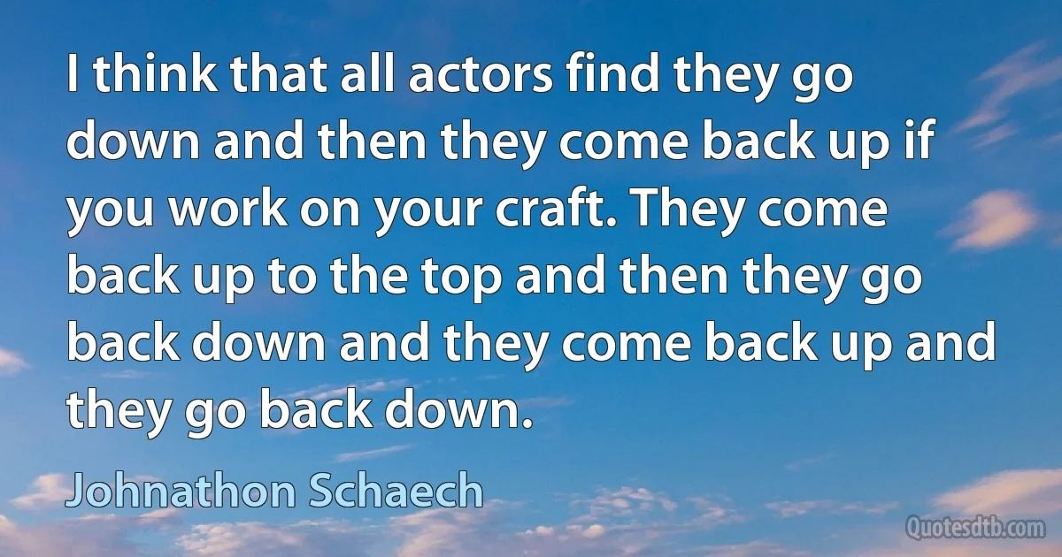 I think that all actors find they go down and then they come back up if you work on your craft. They come back up to the top and then they go back down and they come back up and they go back down. (Johnathon Schaech)