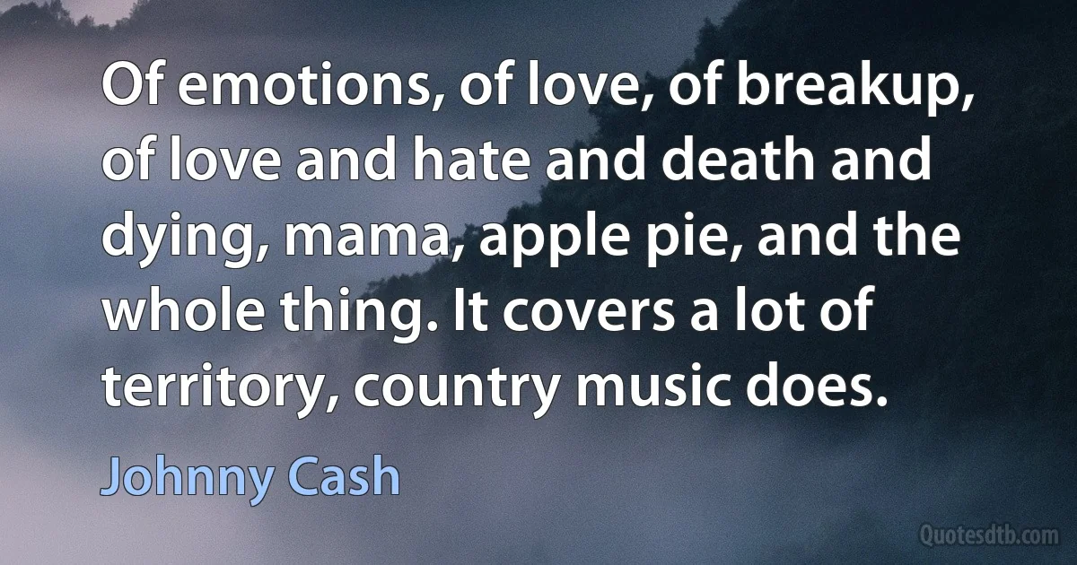 Of emotions, of love, of breakup, of love and hate and death and dying, mama, apple pie, and the whole thing. It covers a lot of territory, country music does. (Johnny Cash)