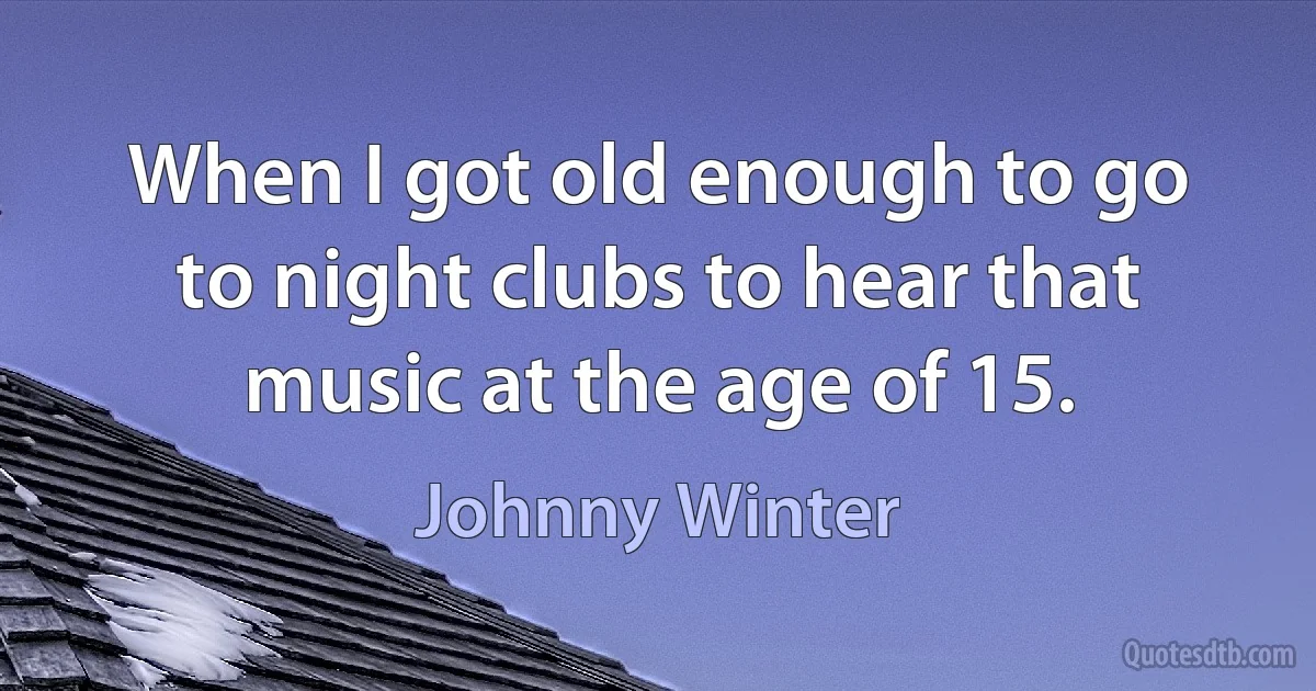 When I got old enough to go to night clubs to hear that music at the age of 15. (Johnny Winter)