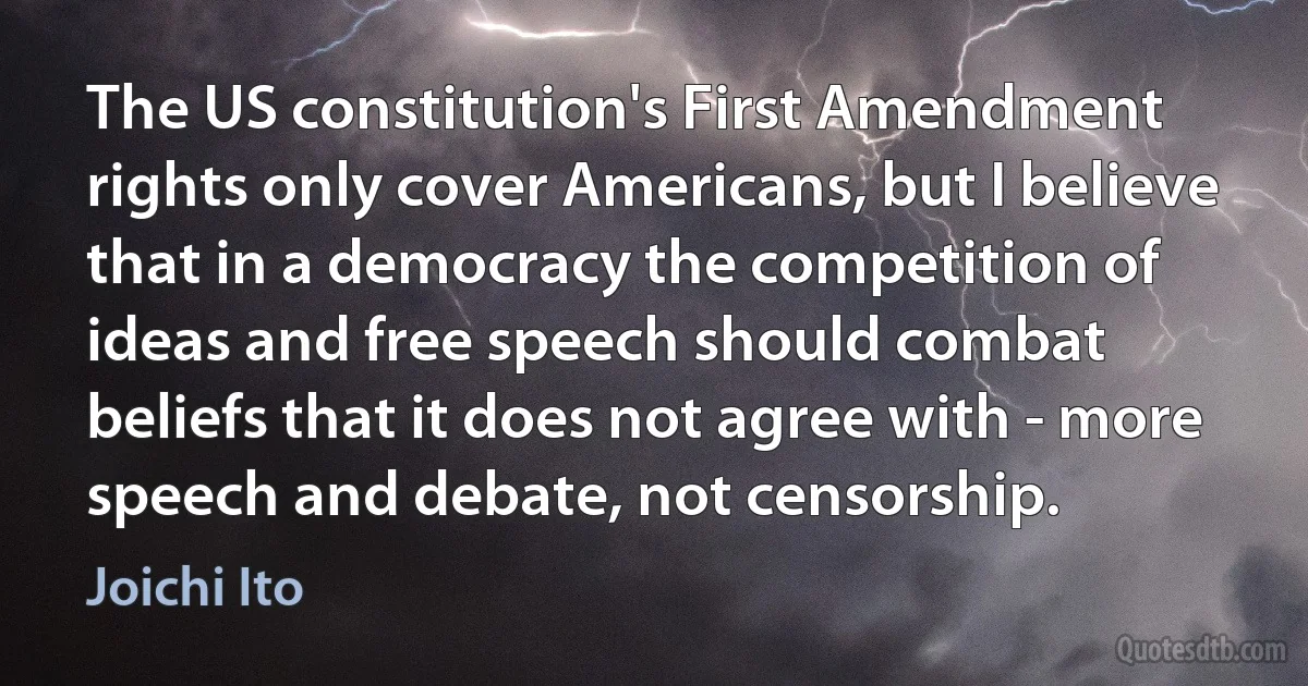 The US constitution's First Amendment rights only cover Americans, but I believe that in a democracy the competition of ideas and free speech should combat beliefs that it does not agree with - more speech and debate, not censorship. (Joichi Ito)