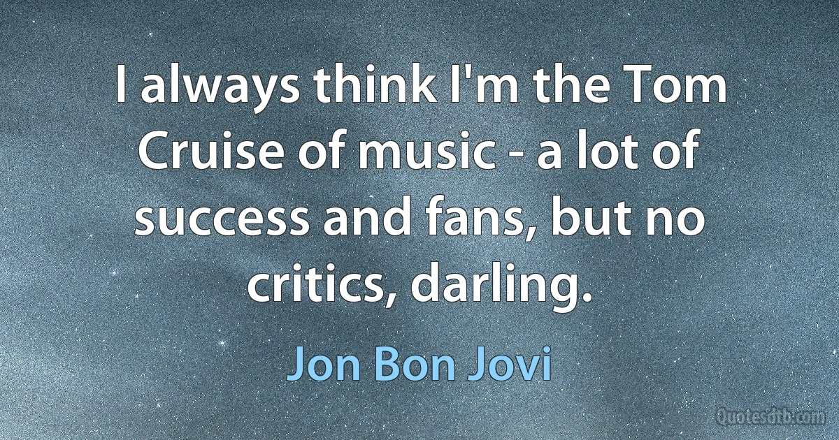 I always think I'm the Tom Cruise of music - a lot of success and fans, but no critics, darling. (Jon Bon Jovi)