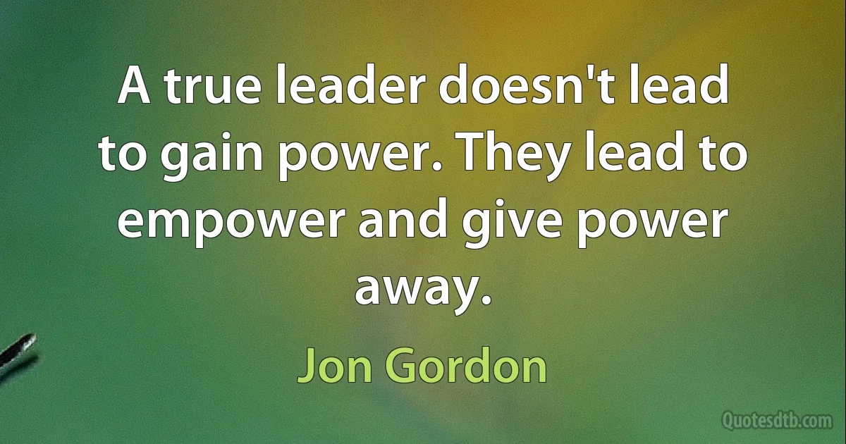 A true leader doesn't lead to gain power. They lead to empower and give power away. (Jon Gordon)