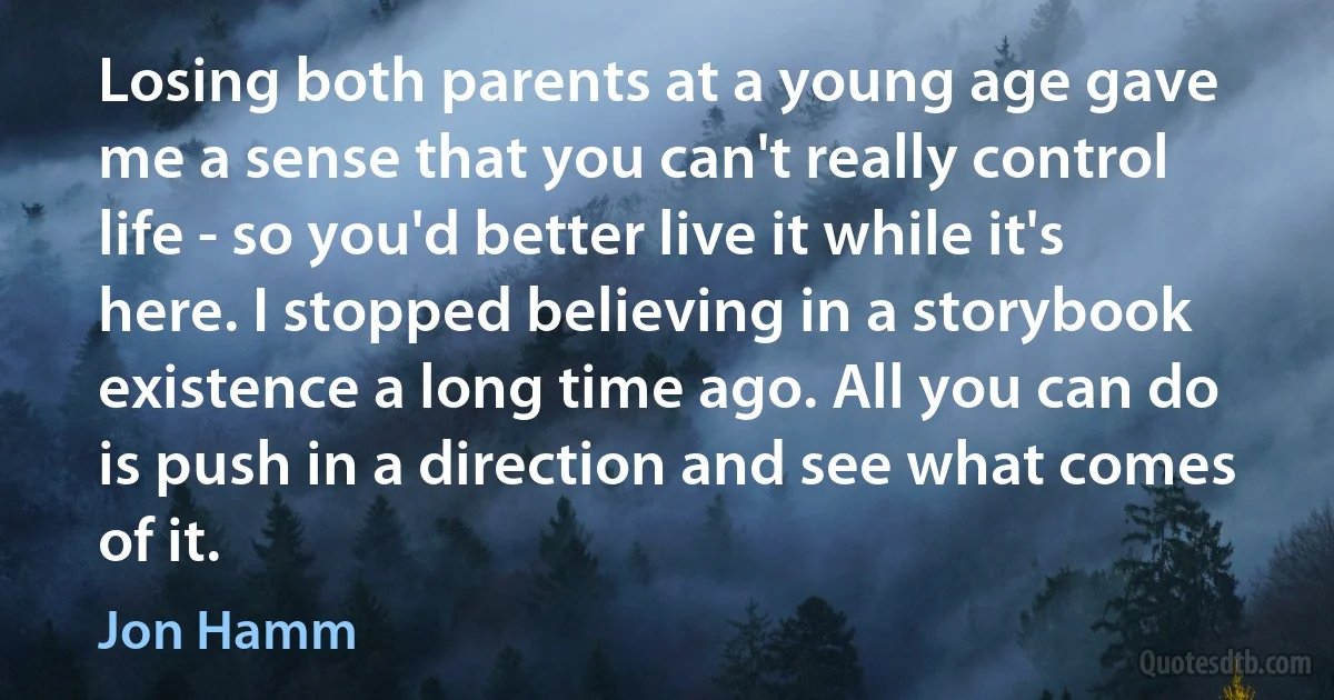 Losing both parents at a young age gave me a sense that you can't really control life - so you'd better live it while it's here. I stopped believing in a storybook existence a long time ago. All you can do is push in a direction and see what comes of it. (Jon Hamm)