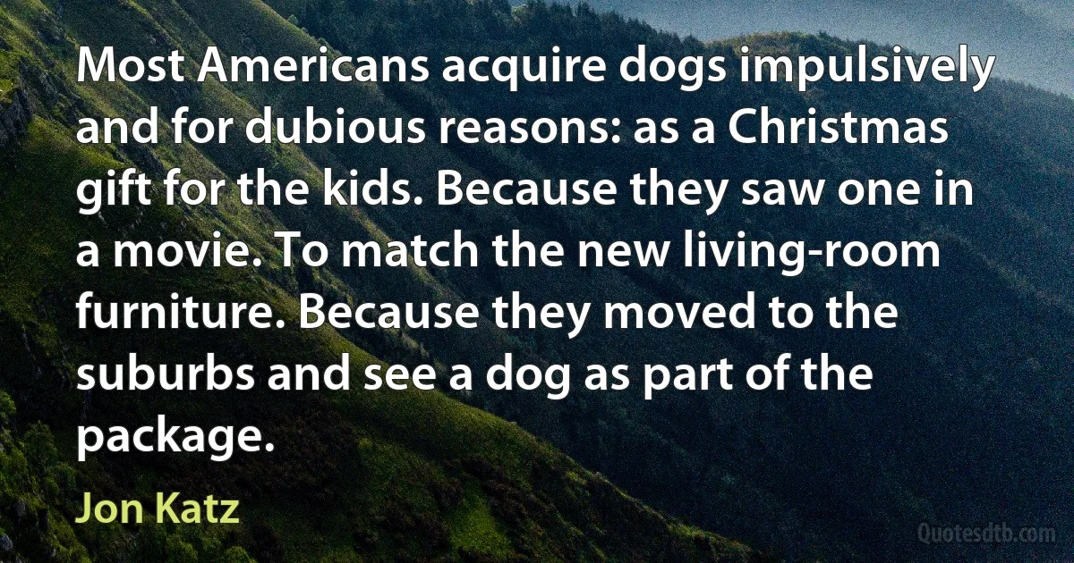 Most Americans acquire dogs impulsively and for dubious reasons: as a Christmas gift for the kids. Because they saw one in a movie. To match the new living-room furniture. Because they moved to the suburbs and see a dog as part of the package. (Jon Katz)