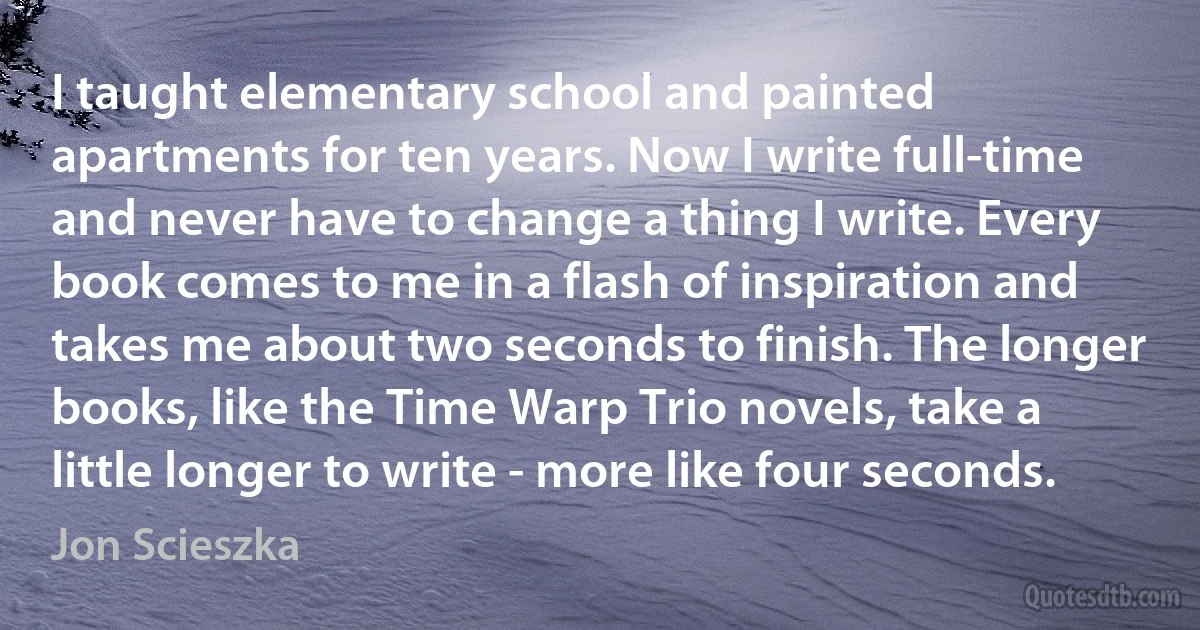 I taught elementary school and painted apartments for ten years. Now I write full-time and never have to change a thing I write. Every book comes to me in a flash of inspiration and takes me about two seconds to finish. The longer books, like the Time Warp Trio novels, take a little longer to write - more like four seconds. (Jon Scieszka)