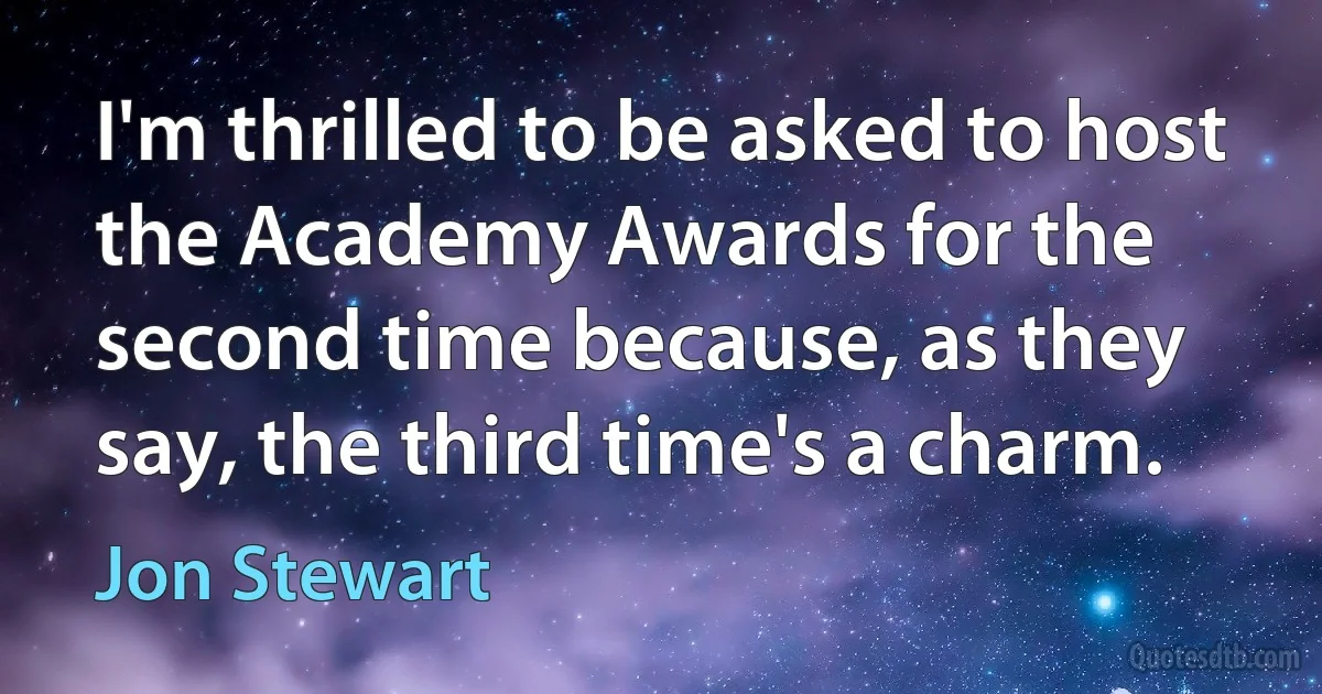 I'm thrilled to be asked to host the Academy Awards for the second time because, as they say, the third time's a charm. (Jon Stewart)