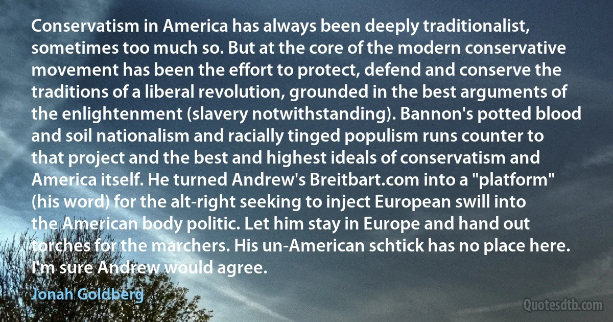 Conservatism in America has always been deeply traditionalist, sometimes too much so. But at the core of the modern conservative movement has been the effort to protect, defend and conserve the traditions of a liberal revolution, grounded in the best arguments of the enlightenment (slavery notwithstanding). Bannon's potted blood and soil nationalism and racially tinged populism runs counter to that project and the best and highest ideals of conservatism and America itself. He turned Andrew's Breitbart.com into a "platform" (his word) for the alt-right seeking to inject European swill into the American body politic. Let him stay in Europe and hand out torches for the marchers. His un-American schtick has no place here. I'm sure Andrew would agree. (Jonah Goldberg)