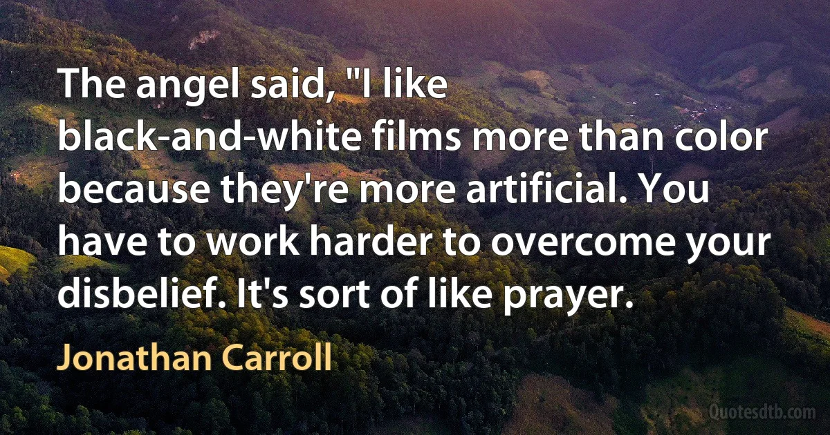 The angel said, "I like black-and-white films more than color because they're more artificial. You have to work harder to overcome your disbelief. It's sort of like prayer. (Jonathan Carroll)