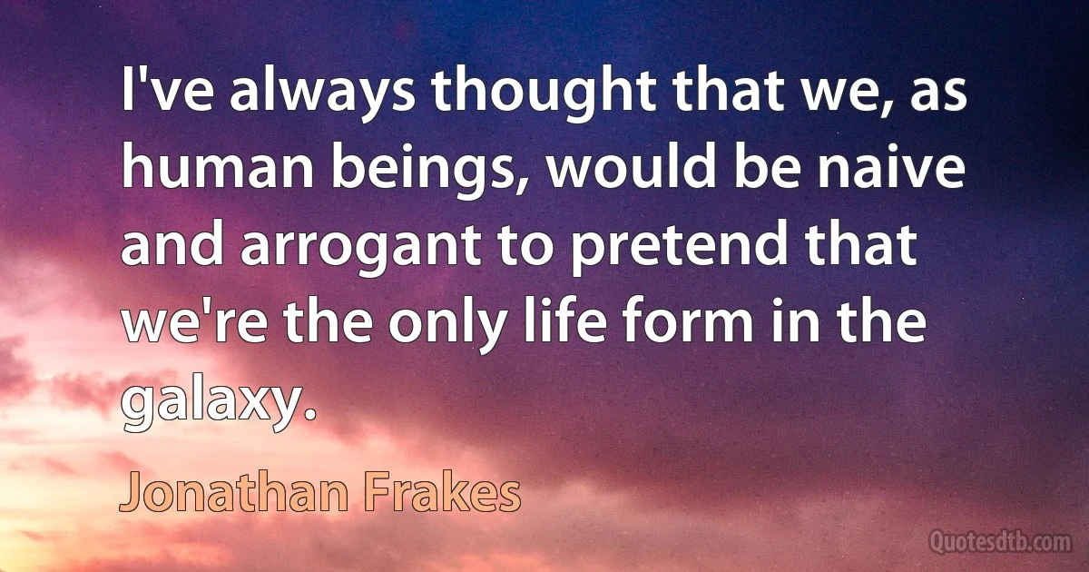 I've always thought that we, as human beings, would be naive and arrogant to pretend that we're the only life form in the galaxy. (Jonathan Frakes)