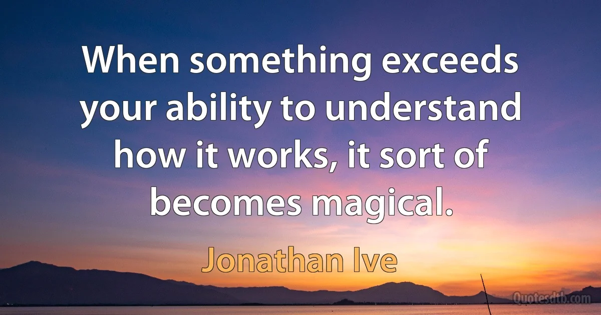 When something exceeds your ability to understand how it works, it sort of becomes magical. (Jonathan Ive)