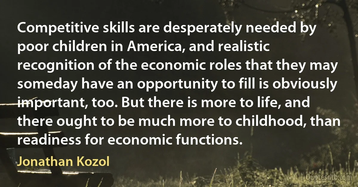 Competitive skills are desperately needed by poor children in America, and realistic recognition of the economic roles that they may someday have an opportunity to fill is obviously important, too. But there is more to life, and there ought to be much more to childhood, than readiness for economic functions. (Jonathan Kozol)