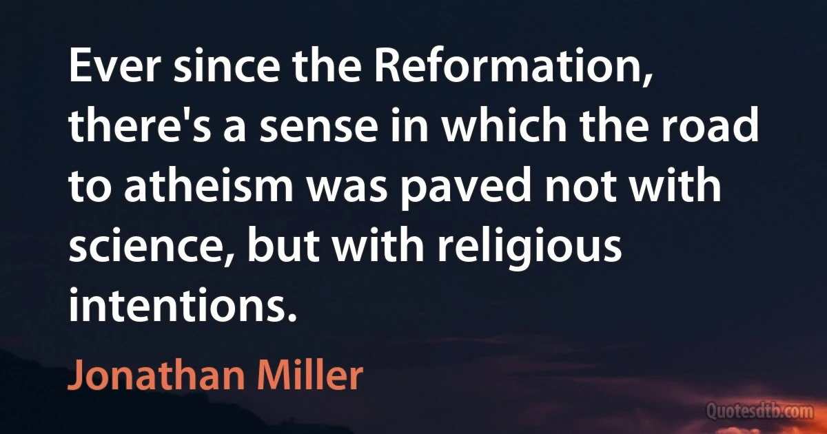 Ever since the Reformation, there's a sense in which the road to atheism was paved not with science, but with religious intentions. (Jonathan Miller)