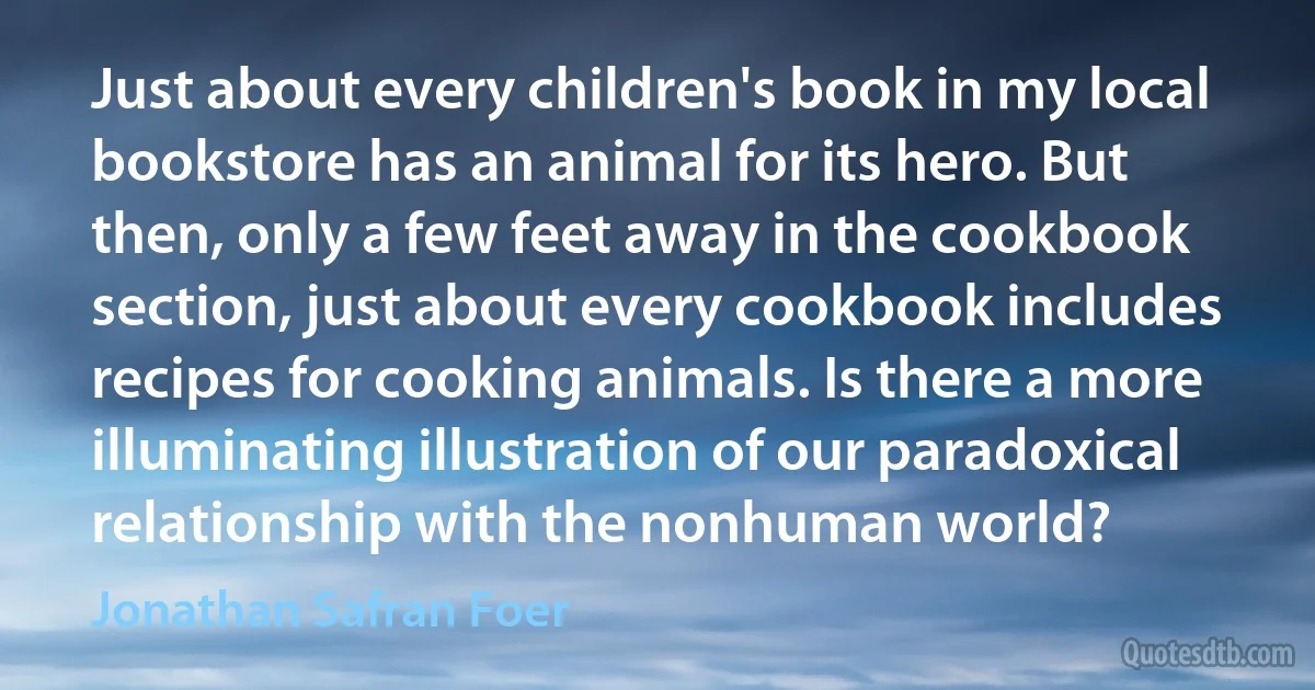 Just about every children's book in my local bookstore has an animal for its hero. But then, only a few feet away in the cookbook section, just about every cookbook includes recipes for cooking animals. Is there a more illuminating illustration of our paradoxical relationship with the nonhuman world? (Jonathan Safran Foer)