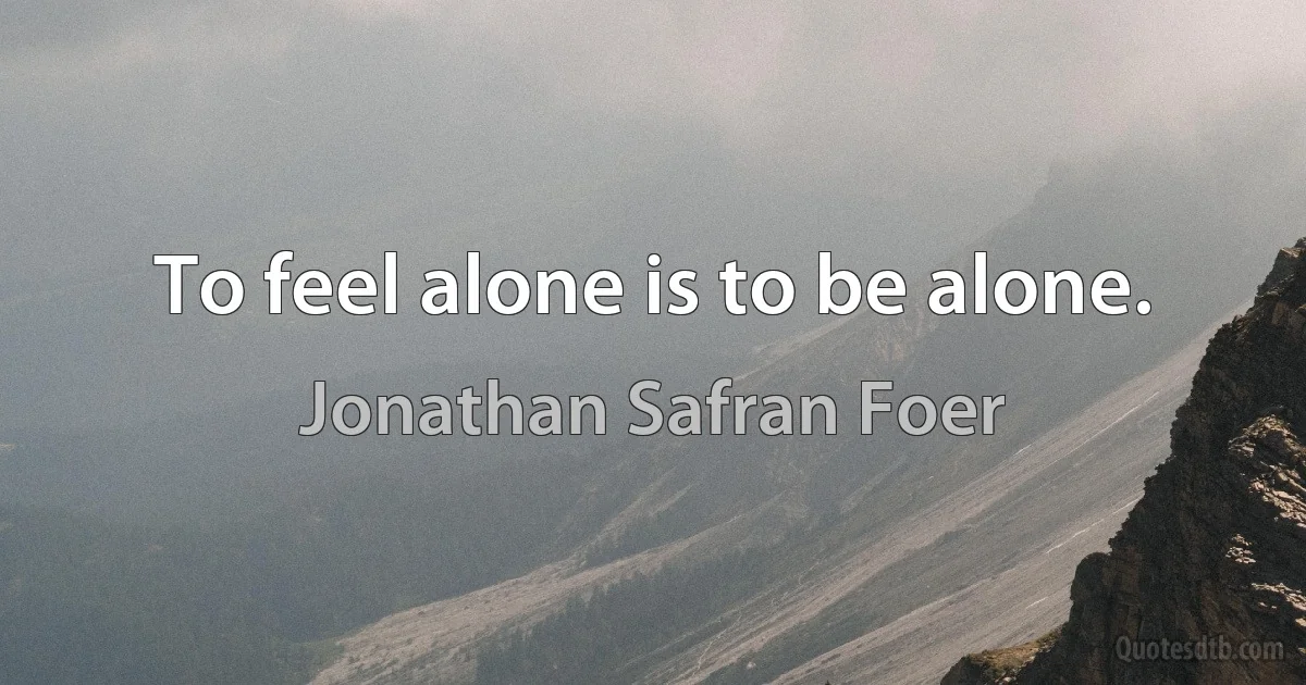 To feel alone is to be alone. (Jonathan Safran Foer)