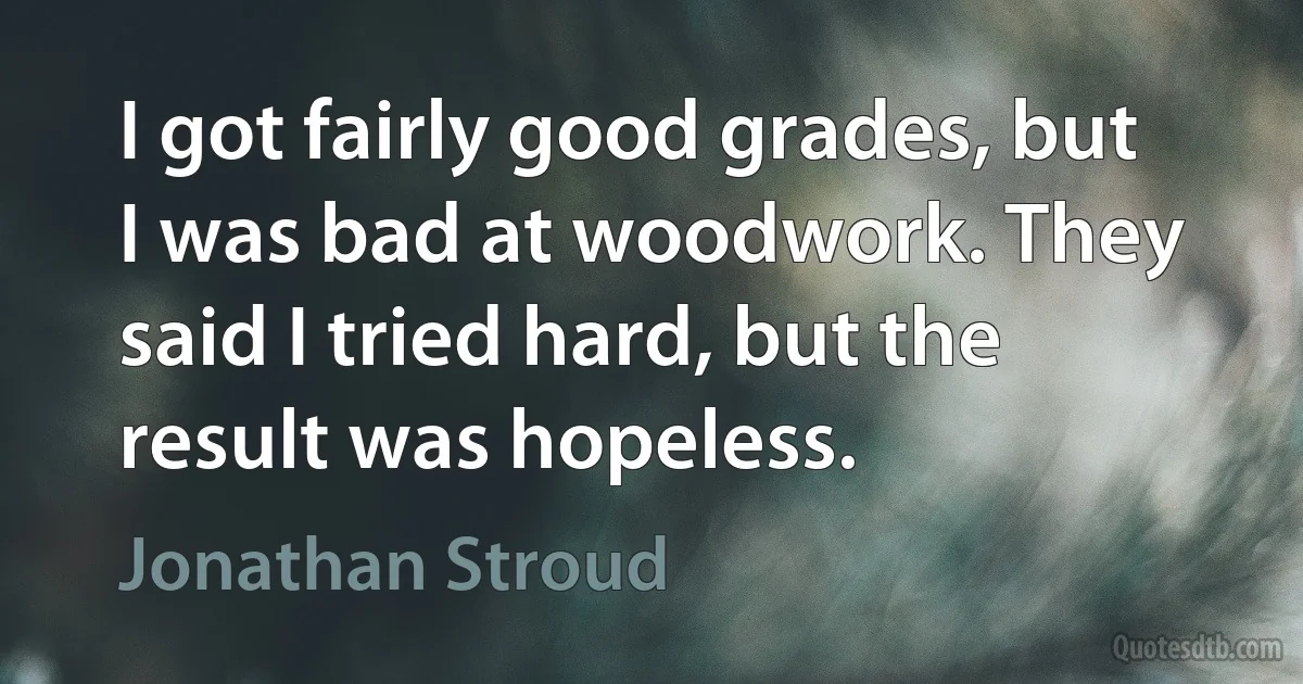 I got fairly good grades, but I was bad at woodwork. They said I tried hard, but the result was hopeless. (Jonathan Stroud)