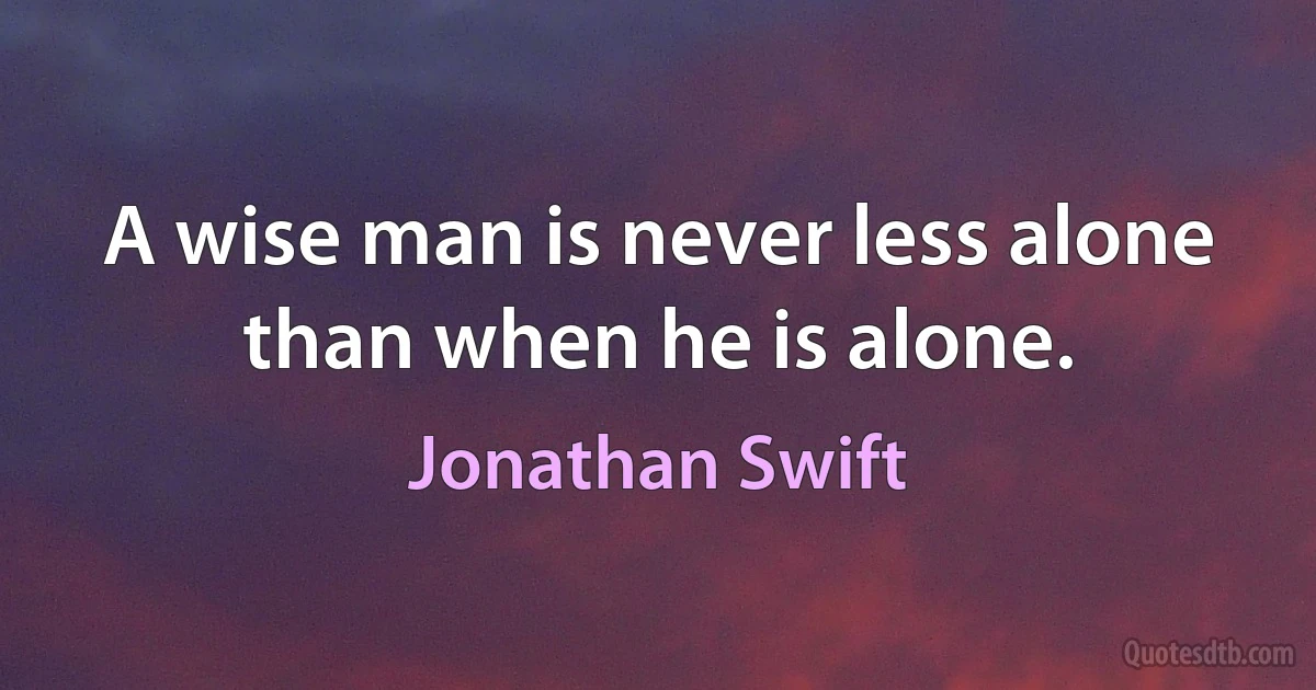 A wise man is never less alone than when he is alone. (Jonathan Swift)