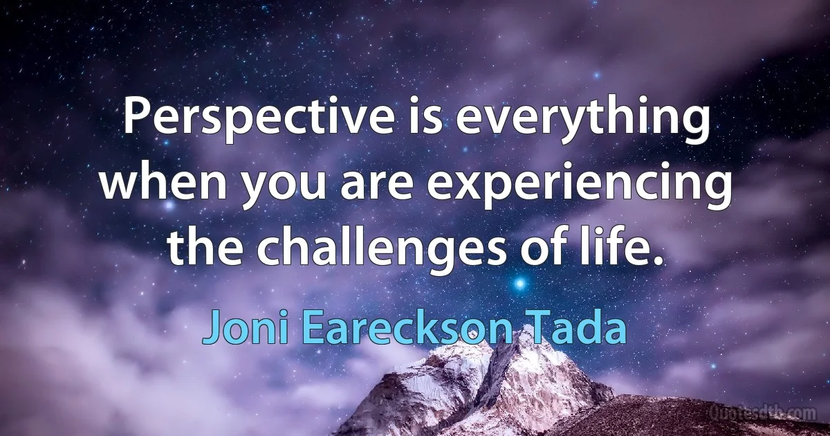 Perspective is everything when you are experiencing the challenges of life. (Joni Eareckson Tada)