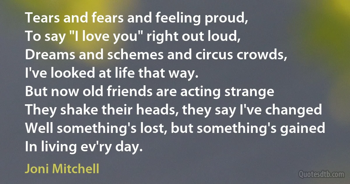 Tears and fears and feeling proud,
To say "I love you" right out loud,
Dreams and schemes and circus crowds,
I've looked at life that way.
But now old friends are acting strange
They shake their heads, they say I've changed
Well something's lost, but something's gained
In living ev'ry day. (Joni Mitchell)