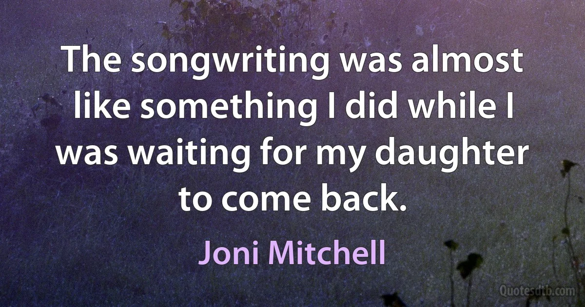 The songwriting was almost like something I did while I was waiting for my daughter to come back. (Joni Mitchell)