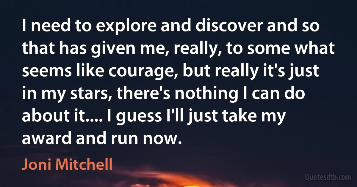 I need to explore and discover and so that has given me, really, to some what seems like courage, but really it's just in my stars, there's nothing I can do about it.... I guess I'll just take my award and run now. (Joni Mitchell)