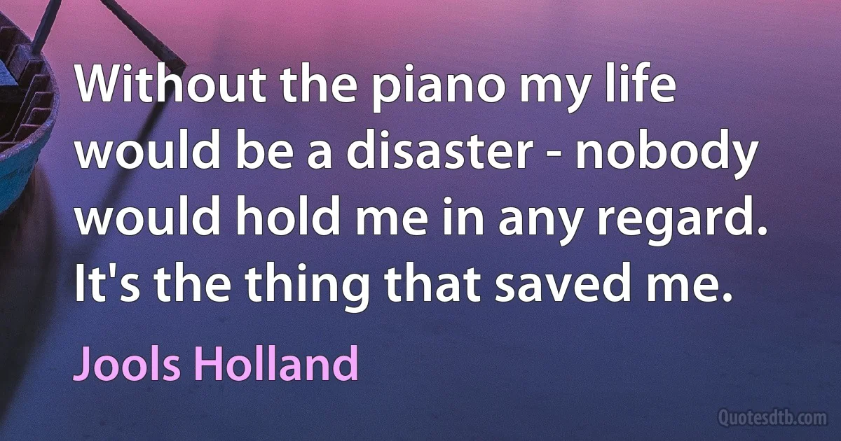 Without the piano my life would be a disaster - nobody would hold me in any regard. It's the thing that saved me. (Jools Holland)